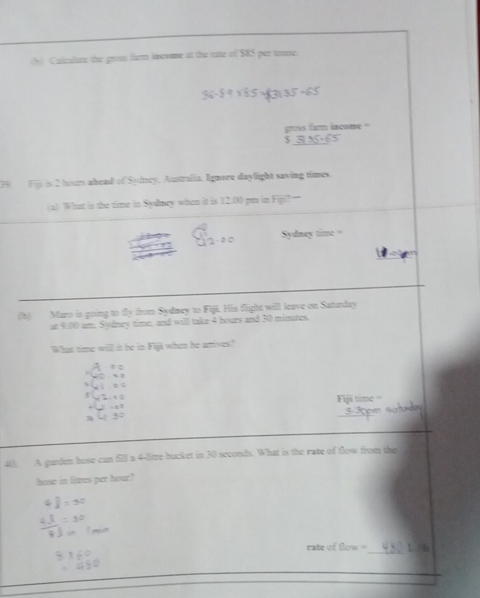 Calicalne the gross firm incume at the rate of 585 per tame. 
gross firm income = 
S 
Fijil is 2 hours alead of Sudney. Austrulia. Ignore daylight saving times. 
a What is the time in Sydney when it is 12.00 pun in Fijil 
Sydney time 
(b) Maro is going to tly from Sydney to Fiji. His flight will leave on Saturday 
at 9.00 am. Sydney time, and will take 4 hours and 30 minutes. 
Whan timme willl it be in Fiji when he artives" 
3 
A garden hose can fill a 4-litze bucket in 30 seconds. What is the rate of flow from the 
hase in lies per hour? 
_ 
rate of flow = l h