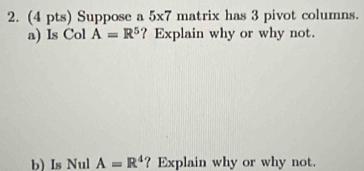 Suppose a 5* 7 matrix has 3 pivot columns. 
a) Is Col A=R^5 ? Explain why or why not. 
b) Is Nul A=R^4 ? Explain why or why not.