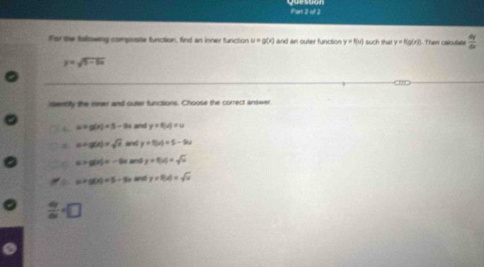 Queston
Part 2 of 2
For the folisowing composite function, find an inner function u=g(x) and an outer function y=f(u) such that y=f(g(x)) 1. Then calculate  dy/dx 
y=sqrt(5-5x)
isventifly the imer and outer functions. Choose the correct answer.
a=g(x)=5-2x and y=f(u)=u
(sin g(x))=sqrt(x) and y=f(u)=5-9u
C a+g(x)=-2x and y=8(u)=sqrt(u)
u=g(x)=5-5x and y=154=sqrt(u)
 dy/dx =□