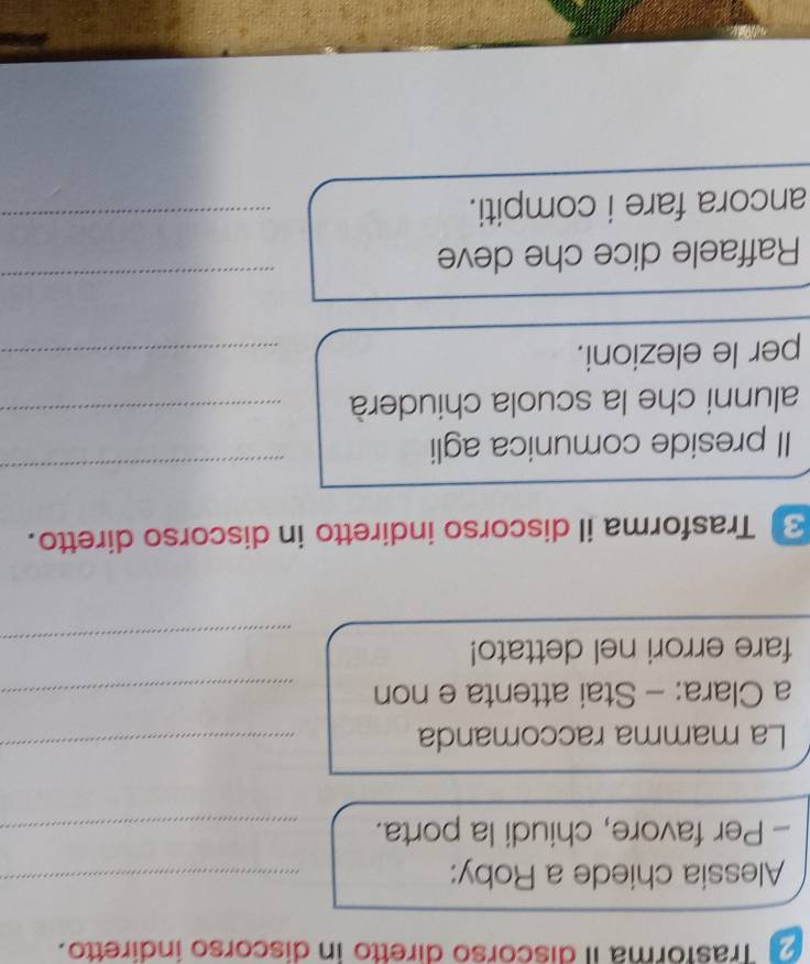 Trasforma il discorso diretto in discorso indiretto. 
Alessia chiede a Roby:_ 
- Per favore, chiudi la porta._ 
La mamma raccomanda_ 
a Clara: - Stai attenta e non_ 
_ 
fare errori nel dettato! 
Trasforma il discorso indiretto in discorso diretto. 
Il preside comunica agli 
_ 
alunni che la scuola chiuderà_ 
per le elezioni. 
_ 
Raffaele dice che deve 
_ 
ancora fare i compiti._