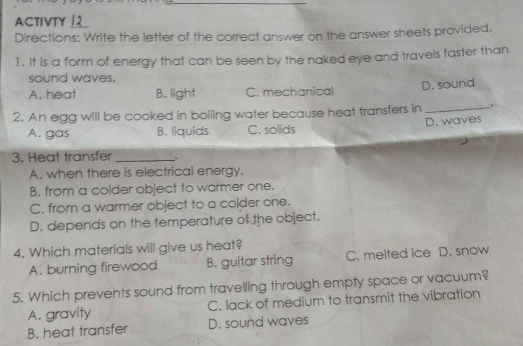 ACTIVTY 
Directions: Write the letter of the correct answer on the answer sheets provided.
1. It is a form of energy that can be seen by the naked eye and travels faster than
sound waves.
D. sound
A. heat B. light C. mechanical
2. An egg will be cooked in boiling water because heat transfers in_
.
A. gas B. liquids C. solids D. waves
3. Heat transfer_
.
A. when there is electrical energy.
B. from a colder object to warmer one.
C. from a warmer object to a colder one.
D. depends on the temperature of the object.
4. Which materials will give us heat?
A. burning firewood B. guitar string C. melted ice D. snow
5. Which prevents sound from travelling through empty space or vacuum?
A. gravity C. lack of medium to transmit the vibration
B. heat transfer D. sound waves