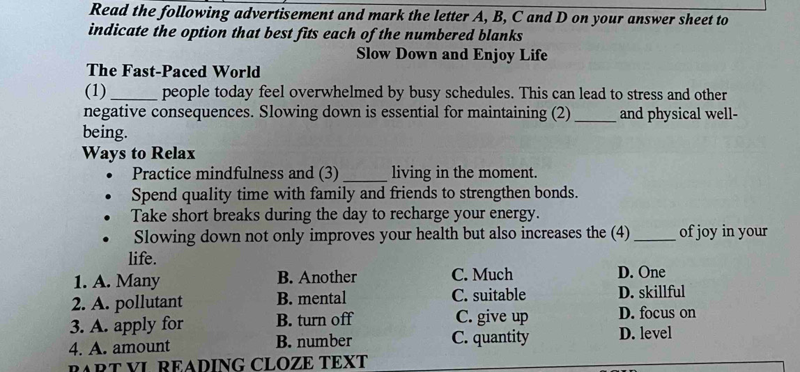 Read the following advertisement and mark the letter A, B, C and D on your answer sheet to
indicate the option that best fits each of the numbered blanks
Slow Down and Enjoy Life
The Fast-Paced World
(1) _people today feel overwhelmed by busy schedules. This can lead to stress and other
negative consequences. Slowing down is essential for maintaining (2) _and physical well-
being.
Ways to Relax
Practice mindfulness and (3)_ living in the moment.
Spend quality time with family and friends to strengthen bonds.
Take short breaks during the day to recharge your energy.
Slowing down not only improves your health but also increases the (4)_ of joy in your
life.
1. A. Many B. Another C. Much D. One
2. A. pollutant B. mental C. suitable D. skillful
3. A. apply for B. turn off C. give up D. focus on
4. A. amount B. number C. quantity D. level
RART VL READING CLOZE TEXT