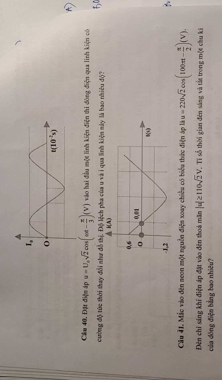 Đặt điện áp u=U_0sqrt(2)cos (omega t- π /3 )(V) vào hai đầu một linh kiện điện thì dòng điện qua linh kiện có
cường độ tức thời thay đổi như đồ thị. Độ lệch pha của u và i qua linh kiện này là bao nhiêu độ?
Câu 41. Mắc vào đèn neon một nguồn điện xoay chiều có biểu thức điện áp là u=220sqrt(2)cos (100π t- π /2 )(V).
Đèn chỉ sáng khi điện áp đặt vào đèn thoả mãn |u|≥ 110sqrt(2)V. Tỉ số thời gian đèn sáng và tắt trong một chu kì
của dòng điện bằng bao nhiêu?