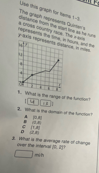 Use this graph for Items 1-3
The graph represents Quinten's
distance from the start line as he runs .
a cross country race. The x-axis
represents the time, in hours, and the
y-axis represents distance, in miles.
16 y
12
8
4
x
2 4 6 8
1. What is the range of the function?
「
]
2. What is the domain of the function?
A [0,8]
B (0,8)
C [1,8]
D (2,8)
3. What is the average rate of change
over the interval [0,2] ?
_  □ m i/h