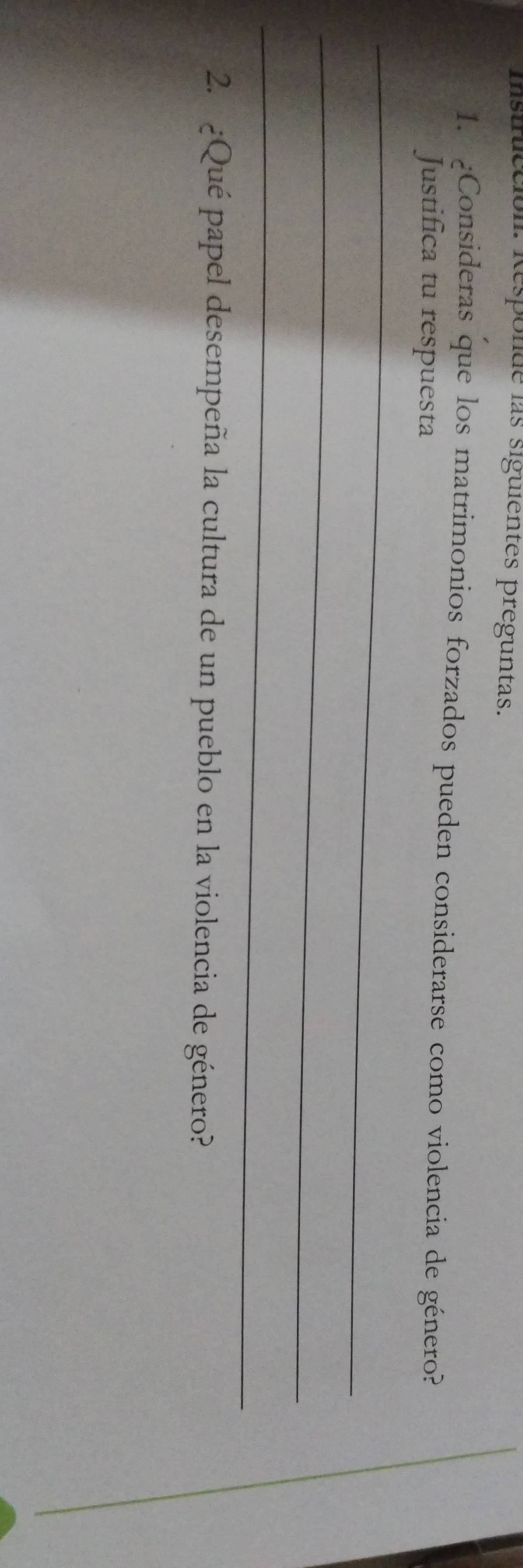 isinicción. Respolde las siguientes preguntas. 
1. ¿Consideras que los matrimonios forzados pueden considerarse como violencia de género? 
Justifica tu respuesta 
_ 
_ 
_ 
2. ¿Qué papel desempeña la cultura de un pueblo en la violencia de género?