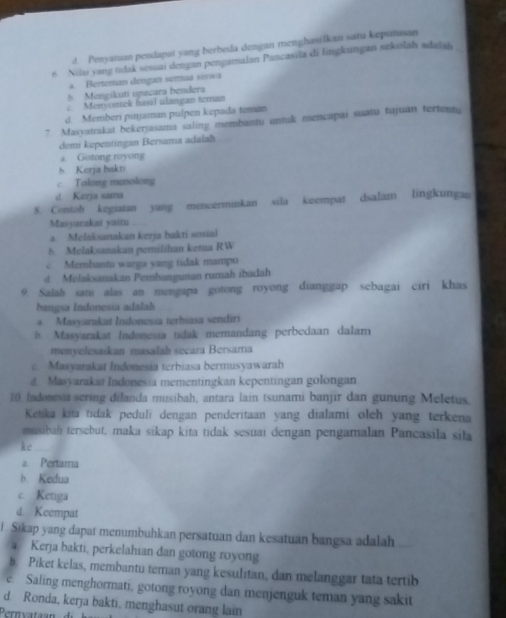 d. Penyaman pendapat yang berbeda dengan menghasilkan satu keputusan
6. Nilai yang tidak sesuai dengan pengamalan Pancasila di lingkungan sekolah adalah
a. Berteman dengan semua siswa
5 Mengikuti upacara bendera
c Menyontek hasil ulangan teman
d. Memberi pinjaman pulpen kepada teman
7. Masyatrakat bekerjasama saling membantu untuk mencapai suatu tujuan tertentu
demi kepentingan Bersama adałah
a. Gotong royong
5. Kerja bakn
c. Tolong menolong
d Kerja sama
8. Contoh kegiatan yang mencerminkan sila keempat dsalam lingkungan
Masyarakat yaitu
a. Melaksanakan kerja bakti sosial
δ. Melaksanakan pemilihan ketua RW
c. Membantu warga yang tidak mampu
d. Melaksanakan Pembangunan rumah ibadah
9. Salah sami alas an mengapa gotong royong dianggap sebagai ciri khas
bangsa Indonesia adalah
a. Masyarakat Indonesia terbiasa sendiri
b. Masyarakat Indonesia tidak memandang perbedaan dalam
menyelesaíkan masalah seçara Bersama
c. Masyarakat Indonesia terbiasa bermusyawarah
d. Masyarakat Indonesia mementingkan kepentingan golongan
10. Indonesia scring dilanda musibah, antara lain tsunami banjir dan gunung Meletus.
Ketika kita tidak pedulī dengan penderitaan yang dialami oleh yang terkena
musibah tersebut, maka sīkap kita tidak sesuai dengan pengamalan Pancasila sila
ke
a. Pertama
b. Kedua
c. Ketiga
d. Keempat
I. Sikap yang dapat menumbuhkan persatuan dan kesatuan bangsa adalah
a Kerja bakti, perkelahian dan gotong royong
b. Piket kelas, membantu teman yang kesulitan, dan melanggar tata tertib
e. Saling menghormati, gotong royong dan menjenguk teman yang sakit
d. Ronda, kerja bakti, menghasut orang lain