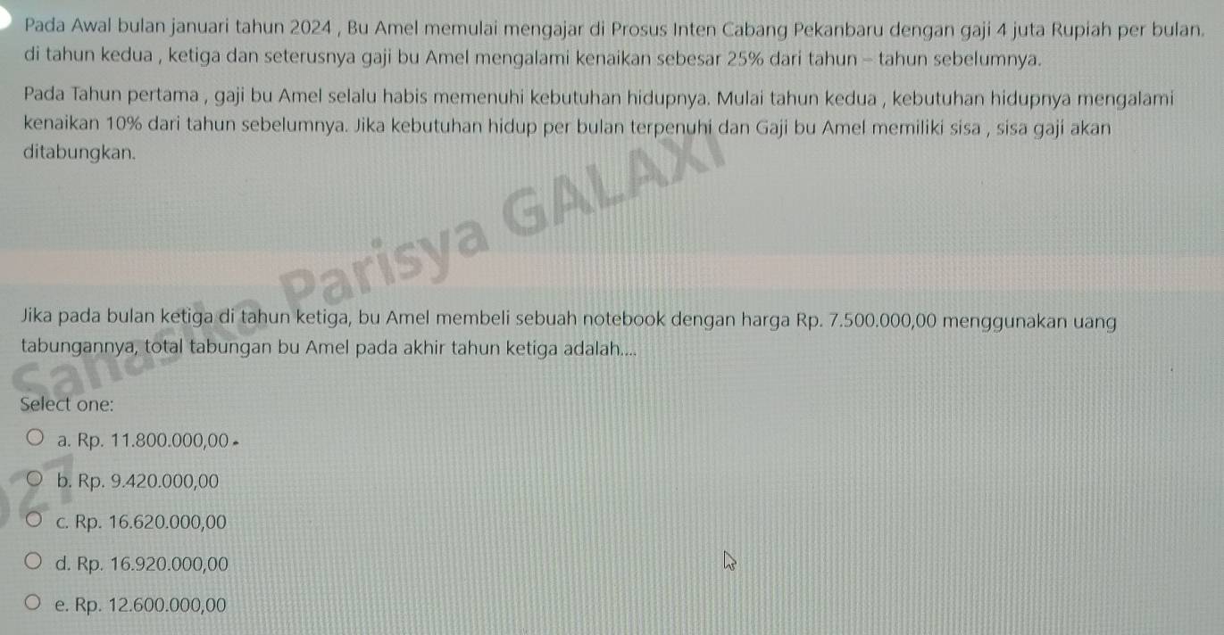 Pada Awal bulan januari tahun 2024 , Bu Amel memulai mengajar di Prosus Inten Cabang Pekanbaru dengan gaji 4 juta Rupiah per bulan.
di tahun kedua , ketiga dan seterusnya gaji bu Amel mengalami kenaikan sebesar 25% dari tahun - tahun sebelumnya.
Pada Tahun pertama , gaji bu Amel selalu habis memenuhi kebutuhan hidupnya. Mulai tahun kedua , kebutuhan hidupnya mengalami
kenaikan 10% dari tahun sebelumnya. Jika kebutuhan hidup per bulan terpenuhi dan Gaji bu Amel memiliki sisa , sisa gaji akan
ditabungkan.
Jika pada bulan ketiga di tahun ketiga, bu Amel membeli sebuah notebook dengan harga Rp. 7.500.000,00 menggunakan uang
tabungannya, total tabungan bu Amel pada akhir tahun ketiga adalah....
Select one:
a. Rp. 11.800.000,00 -
b. Rp. 9.420.000,00
c. Rp. 16.620.000,00
d. Rp. 16.920.000,00
e. Rp. 12.600.000,00