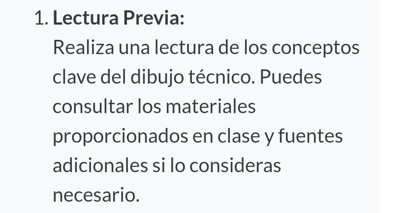 Lectura Previa: 
Realiza una lectura de los conceptos 
clave del dibujo técnico. Puedes 
consultar los materiales 
proporcionados en clase y fuentes 
adicionales si lo consideras 
necesario.