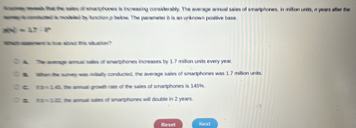 demy reeals that the saies of smariphones is increasing considerably. The average annual sales of smartphones, in million units, n years after the
amey a condeced is modeled by function p below. The parameter b is an unknown positive base.
g(x)=4x-8
woih so ment is tue about this staren ?
The avrage anmual sailes of smamphones increases by 1.7 million units every year.
When the sunvey was mitaily conducted, the average sales of smartphones was 1.7 million units.
C tx=14 the ammuall growth rate of the sales of smartphones is 145%.
x:x=1.12 the ammual saies of smamphones will double in 2 years.
Reset Next