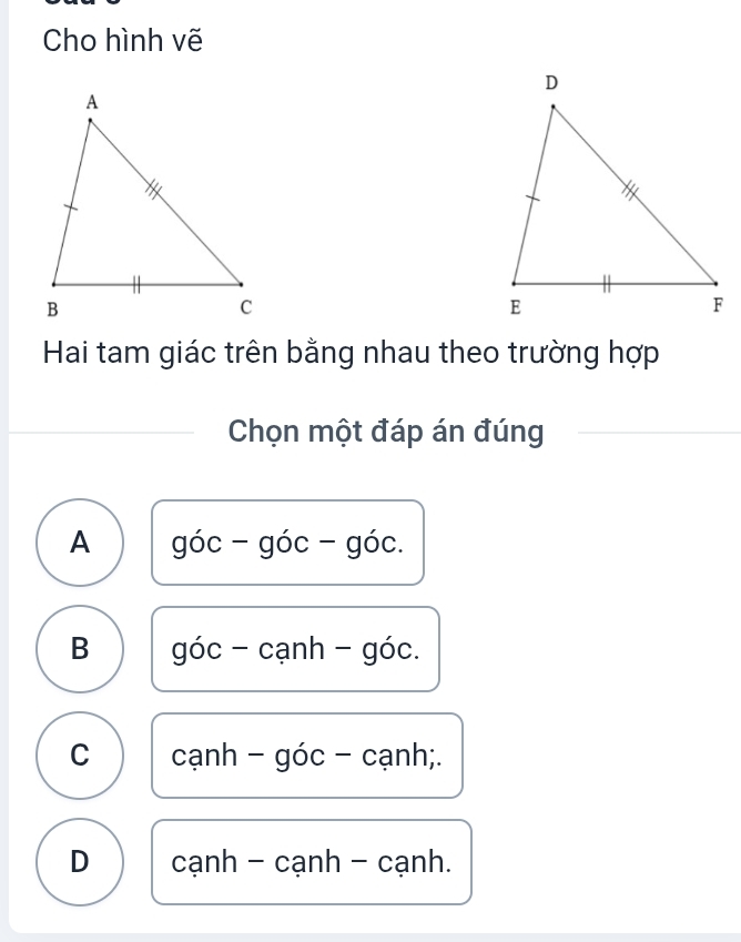 Cho hình vẽ
Hai tam giác trên bằng nhau theo trường hợp
Chọn một đáp án đúng
A góc - góc - góc.
B góc - cạnh - góc.
C cạnh - góc - cạnh;.
D cạnh - cạnh - cạnh.