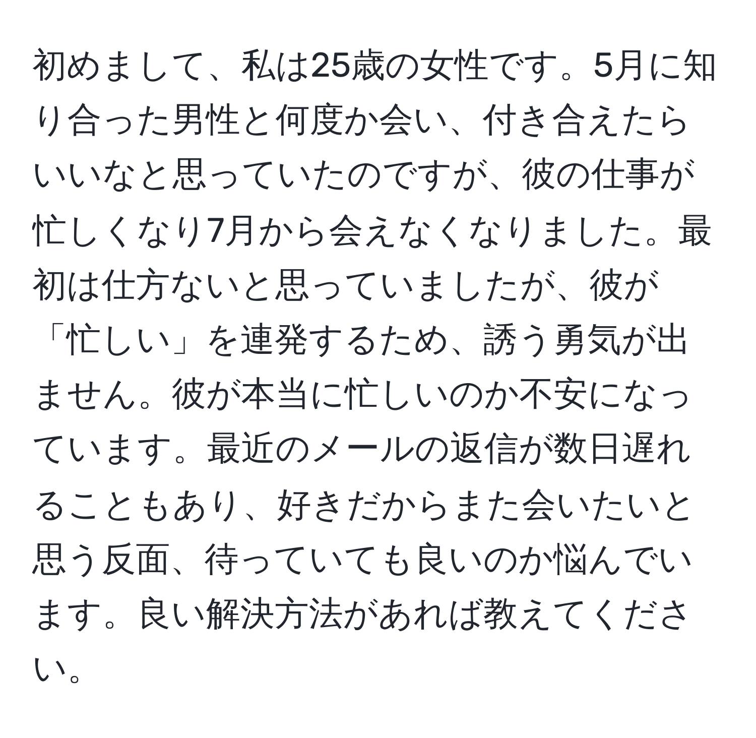 初めまして、私は25歳の女性です。5月に知り合った男性と何度か会い、付き合えたらいいなと思っていたのですが、彼の仕事が忙しくなり7月から会えなくなりました。最初は仕方ないと思っていましたが、彼が「忙しい」を連発するため、誘う勇気が出ません。彼が本当に忙しいのか不安になっています。最近のメールの返信が数日遅れることもあり、好きだからまた会いたいと思う反面、待っていても良いのか悩んでいます。良い解決方法があれば教えてください。