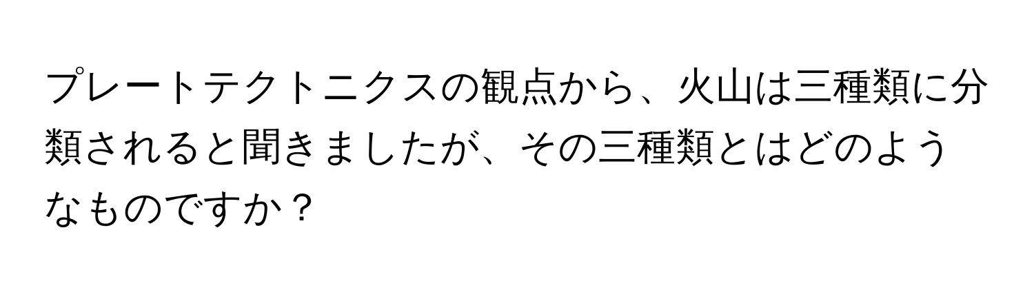 プレートテクトニクスの観点から、火山は三種類に分類されると聞きましたが、その三種類とはどのようなものですか？
