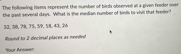 The following items represent the number of birds observed at a given feeder over 
the past several days. What is the median number of birds to visit that feeder?
32, 38, 78, 75, 59, 18, 43, 26
Round to 2 decimal places as needed 
Your Answer: