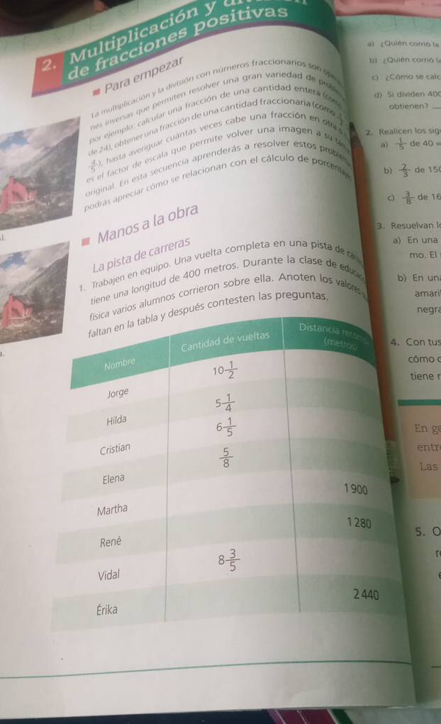 Multiplicación y de fracciones positivas
a) ¿Quién coro la
Para empezal
bì ¿Quiên comó l
La multipficación y la división con números fraccionarios son  e e c ¿Cómo se calo
es inversas que permiten resolver una gran variedad de  iso 
por ejemplo, calcular una fracción de una cantidad entera (o 
d) Si dividen 400
de 24), obtener una fracción de una cantidad fraccionaria (coma
obtienen?
 4/5  0, hasta averiguar cuántas veces cabe una fracción en olas
2. Realicen los sig
es el factor de escala que permite volver una imagen a su la
b)  2/3  de 15
original. En esta secuencia aprenderás a resolver estos proble
podrás apreciar cómo se relacionan con el cálculo de porcenta a)  1/5  de 40=
c)  3/8  de 16
Manos a la obra
3. Resuelvan I
La pista de carreras
a) En una
1. Trabajen en equipo. Una vuelta completa en una pista deca mo. El
tiene una longitud de 400 metros. Durante la clase de edud b) En un
alumnos corrieron sobre ella. Anoten los valor
negra
ontesten las preguntas
amari
on tu
  
ómo 
tiene r
En g
entr
Las
5. ○
r