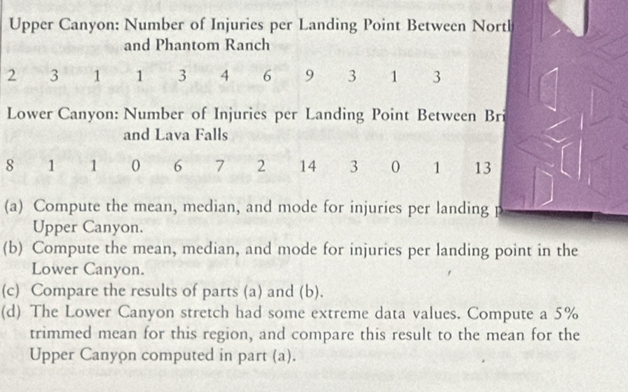 Upper Canyon: Number of Injuries per Landing Point Between Nortl 
and Phantom Ranch
2 3 1 1 3 4 6 9 3 1 3
Lower Canyon: Number of Injuries per Landing Point Between Bri 
and Lava Falls
8 1 1 0 6 7 2 14 3 0 1 13
(a) Compute the mean, median, and mode for injuries per landing 
Upper Canyon. 
(b) Compute the mean, median, and mode for injuries per landing point in the 
Lower Canyon. 
(c) Compare the results of parts (a) and (b). 
(d) The Lower Canyon stretch had some extreme data values. Compute a 5%
trimmed mean for this region, and compare this result to the mean for the 
Upper Canyon computed in part (a).