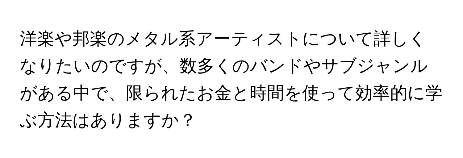 洋楽や邦楽のメタル系アーティストについて詳しくなりたいのですが、数多くのバンドやサブジャンルがある中で、限られたお金と時間を使って効率的に学ぶ方法はありますか？