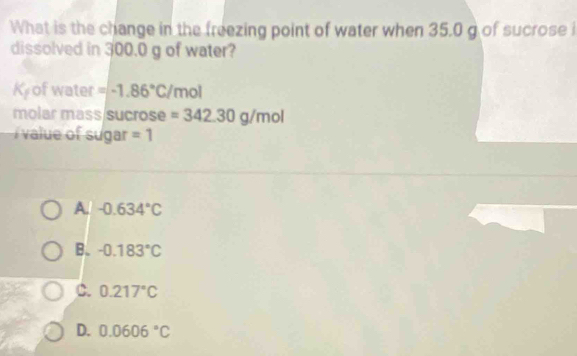 What is the change in the freezing point of water when 35.0 g of sucrose i
dissolved in 300.0 g of water?
K_f of water =-1.86°C/m ol
molar mass sucrose =342.30g/mol
i value of sugar =1
A. -0.634°C
B. -0.183°C
C. 0.217°C
D. 0.0606°C