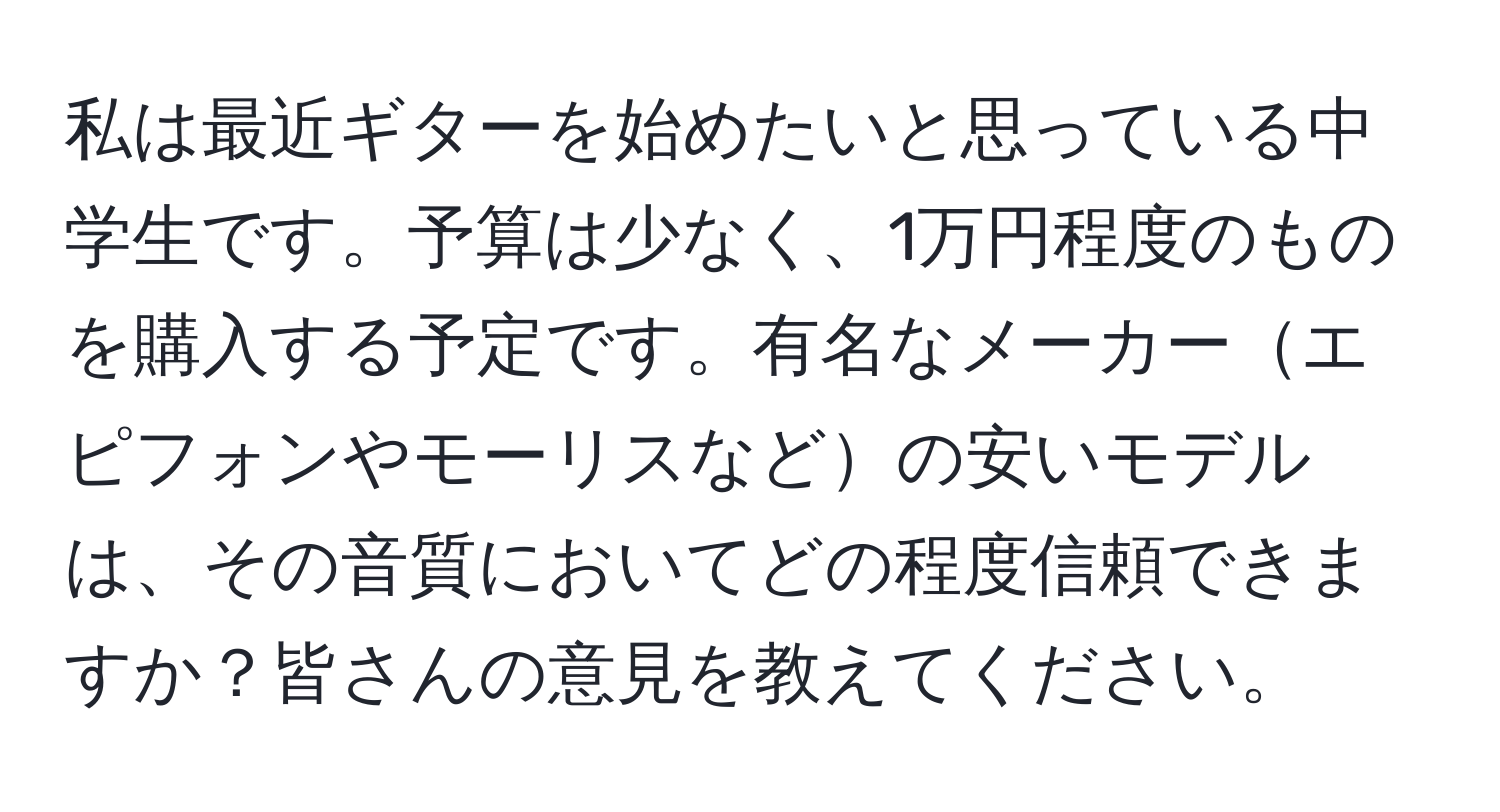 私は最近ギターを始めたいと思っている中学生です。予算は少なく、1万円程度のものを購入する予定です。有名なメーカーエピフォンやモーリスなどの安いモデルは、その音質においてどの程度信頼できますか？皆さんの意見を教えてください。