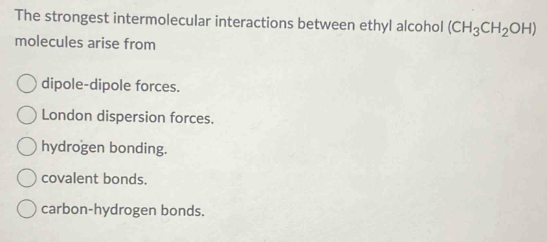 The strongest intermolecular interactions between ethyl alcohol (CH_3CH_2OH)
molecules arise from
dipole-dipole forces.
London dispersion forces.
hydrogen bonding.
covalent bonds.
carbon-hydrogen bonds.