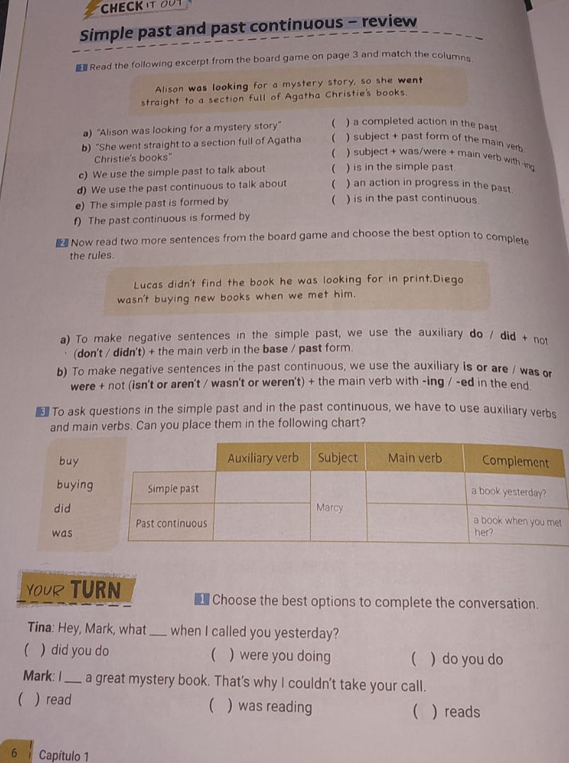 CHECKIt OuT 
Simple past and past continuous - review 
Read the following excerpt from the board game on page 3 and match the columns 
Alison was looking for a mystery story, so she went 
straight to a section full of Agatha Christie's books. 
a) ''Alison was looking for a mystery story''  ) a completed action in the past. 
b) “She went straight to a section full of Agatha  ) subject + past form of the main verb 
Christie's books'' 
 ) subject + was/were + main verb with -ing 
c) We use the simple past to talk about  ) is in the simple past 
d) We use the past continuous to talk about  ) an action in progress in the past 
( 
e) The simple past is formed by ) is in the past continuous. 
f) The past continuous is formed by 
Now read two more sentences from the board game and choose the best option to complete 
the rules. 
Lucas didn't find the book he was looking for in print.Diego 
wasn't buying new books when we met him. 
a) To make negative sentences in the simple past, we use the auxiliary do / did + not 
(don't / didn't) + the main verb in the base / past form. 
b) To make negative sentences in the past continuous, we use the auxiliary is or are / was or 
were + not (isn't or aren't / wasn't or weren't) + the main verb with -ing / -ed in the end 
€ To ask questions in the simple past and in the past continuous, we have to use auxiliary verbs 
and main verbs. Can you place them in the following chart? 
buy 
buying 
did 
was 
YOUR TURN 
Choose the best options to complete the conversation. 
Tina: Hey, Mark, what_ when I called you yesterday? 
 
( ) did you do ) were you doing ) do you do 
 
Mark: I_ a great mystery book. That's why I couldn't take your call. 
( ) read ) was reading   reads 
 
6 Capítulo 1