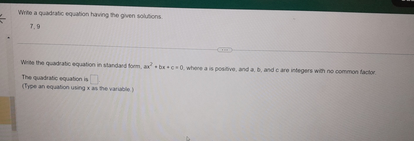 Write a quadratic equation having the given solutions. 
7,9 
Write the quadratic equation in standard form, ax^2+bx+c=0 , where a is positive, and a, b, and c are integers with no common factor. 
The quadratic equation is □ . 
(Type an equation using x as the variable.)