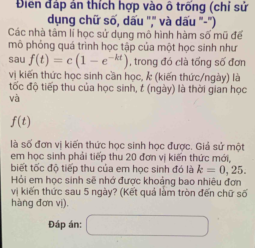 Điển đáp án thích hợp vào ô trống (chỉ sử 
dụng chữ số, dấu ",' và dấu "-'') 
Các nhà tâm lí học sử dụng mô hình hàm số mũ để 
mô phỏng quá trình học tập của một học sinh như 
sau f(t)=c(1-e^(-kt)) , trong đó clà tổng số đơn 
vị kiến thức học sinh cần học, k (kiến thức/ngày) là 
tốc độ tiếp thu của học sinh, t (ngày) là thời gian học 
và
f(t)
là số đơn vị kiến thức học sinh học được. Giả sử một 
em học sinh phải tiếp thu 20 đơn vị kiến thức mới, 
biết tốc độ tiếp thu của em học sinh đó là k=0 , 25. 
Hỏi em học sinh sẽ nhớ được khoảng bao nhiêu đơn 
vị kiến thức sau 5 ngày? (Kết quả làm tròn đến chữ số 
hàng đơn vị). 
Đáp án: