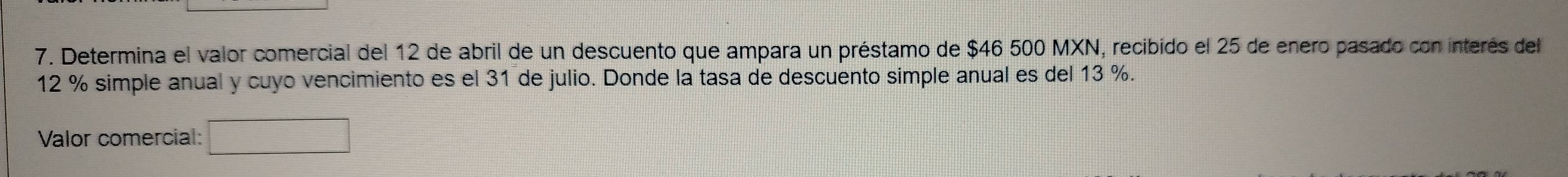 Determina el valor comercial del 12 de abril de un descuento que ampara un préstamo de $46 500 MXN, recibido el 25 de enero pasado con interés del
12 % simple anual y cuyo vencimiento es el 31 de julio. Donde la tasa de descuento simple anual es del 13 %. 
Valor comercial: □