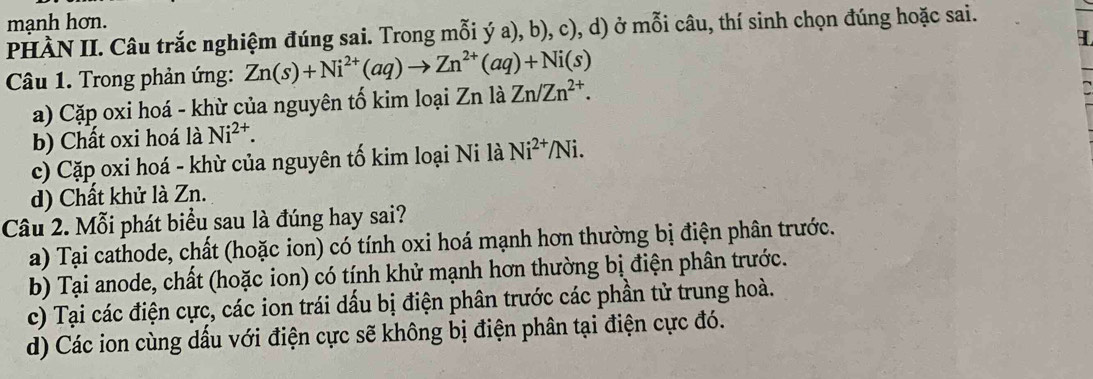 mạnh hơn.
PHÀN II. Câu trắc nghiệm đúng sai. Trong mỗi ý a), b), c), d) ở mỗi câu, thí sinh chọn đúng hoặc sai.
I
Câu 1. Trong phản ứng: Zn(s)+Ni^(2+)(aq)to Zn^(2+)(aq)+Ni(s)
a) Cặp oxi hoá - khừ của nguyên tố kim loại Zn là Zn/Zn^(2+).
b) Chất oxi hoá là Ni^(2+).
c) Cặp oxi hoá - khừ của nguyên tố kim loại Ni là Ni^(2+)/Ni.
d) Chất khử là Zn.
Câu 2. Mỗi phát biểu sau là đúng hay sai?
a) Tại cathode, chất (hoặc ion) có tính oxi hoá mạnh hơn thường bị điện phân trước.
b) Tại anode, chất (hoặc ion) có tính khử mạnh hơn thường bị điện phân trước.
c) Tại các điện cực, các ion trái dầu bị điện phân trước các phần tử trung hoà.
d) Các ion cùng dấu với điện cực sẽ không bị điện phân tại điện cực đó.