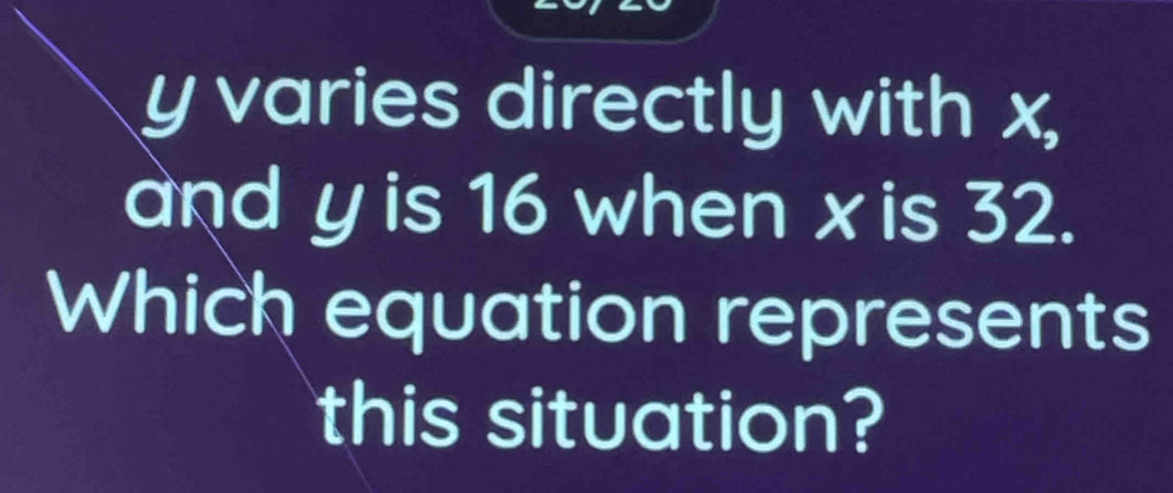 y varies directly with x, 
and y is 16 when x is 32. 
Which equation represents 
this situation?