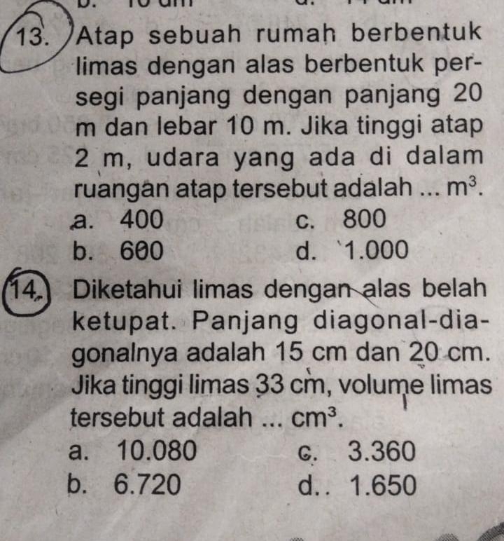 Atap sebuah rumah berbentuk
limas dengan alas berbentuk per-
segi panjang dengan panjang 20
m dan lebar 10 m. Jika tinggi atap
2 m, udara yang ada di dalam
ruangan atap tersebut adalah .. m^3.
a. 400 c. 800
b. 600 d. ` 1.000
14. Diketahui limas dengan alas belah
ketupat. Panjang diagonal-dia-
gonalnya adalah 15 cm dan 20 cm.
Jika tinggi limas 33 cm, volume limas
tersebut adalah ... cm^3.
a. 10.080 c. 3.360
b. 6.720 d.. 1.650