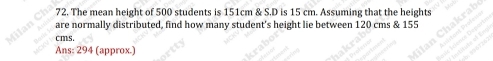 The mean height of 500 students is 151cm & S.D is 15 cm. Assuming that the heights 
are normally distributed, find how many student's height lie between 120 cms & 155
cms. 
Ans: 294 (approx.)