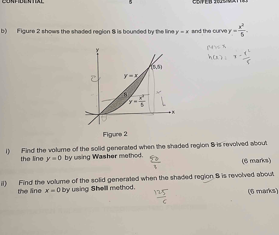 CONFIDENTIAL 5 CB/EB 2025/MA1183
b) Figure 2 shows the shaded region S is bounded by the line y=x and the curve y= x^2/5 .
Figure 2
i) Find the volume of the solid generated when the shaded region S is revolved about
the line y=0 by using Washer method.
(6 marks)
ii) Find the volume of the solid generated when the shaded region S is revolved about
the line x=0 by using Shell method.
(6 marks)