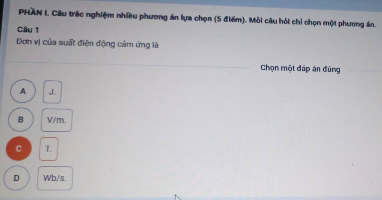 PHAN I. Câu trắc nghiệm nhiều phương án lựa chọn (5 điểm). Mỗi câu hỏi chỉ chọn một phương án.
Câu 1
Đơn vị của suất điện động cảm ứng là
Chọn một đáp án đúng
A J.
B V/m.
C T.
D Wb/s.