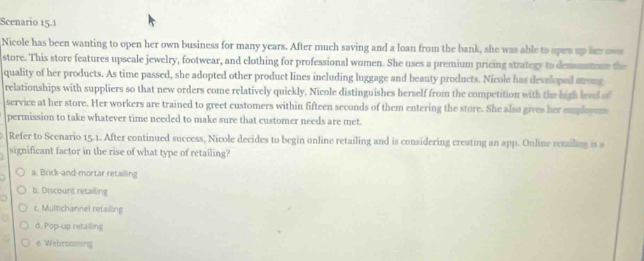 Scenario 15.1
Nicole has been wanting to open her own business for many years. After much saving and a loan from the bank, she was able to opra up her swn
store. This store features upscale jewelry, footwear, and clothing for professional women. She uses a premium pricing atrategy to demmatrae the
quality of her products. As time passed, she adopted other product lines including luggage and beauty products. Nicole has developed strong
relationships with suppliers so that new orders come relatively quickly, Nicole distinguishes herself from the competition with the high lrve of
service at her store. Her workers are trained to greet customers within fifteen seconds of them entering the store. She also gives her emplyer
permission to take whatever time needed to make sure that customer needs are met.
Refer to Scenario 15.1. After continued success, Nicole decides to begin online retailing and is considering creating an app. Online retailing in a
significant factor in the rise of what type of retailing?
a. Brick-and-mortar retailing
b. Discount retailing
c. Multichannel retailing
d. Pop-up retailing
e Webrossing