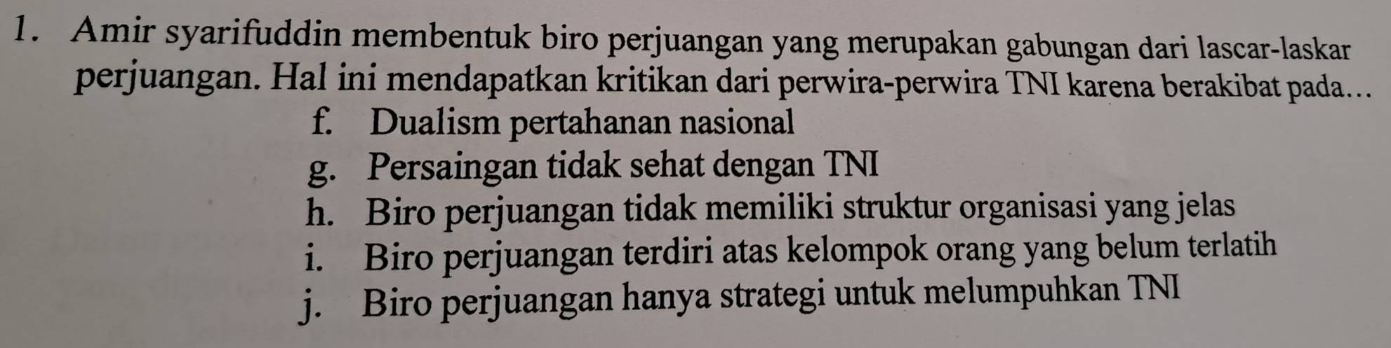 Amir syarifuddin membentuk biro perjuangan yang merupakan gabungan dari lascar-laskar
perjuangan. Hal ini mendapatkan kritikan dari perwira-perwira TNI karena berakibat pada..
f. Dualism pertahanan nasional
g. Persaingan tidak sehat dengan TNI
h. Biro perjuangan tidak memiliki struktur organisasi yang jelas
i. Biro perjuangan terdiri atas kelompok orang yang belum terlatih
j. Biro perjuangan hanya strategi untuk melumpuhkan TNI