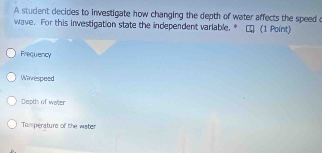 A student decides to investigate how changing the depth of water affects the speed c
wave. For this investigation state the independent variable. * (1 Point)
Frequency
Wavespeed
Depth of water
Temperature of the water