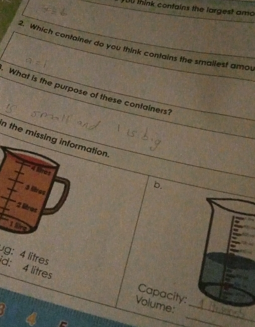 think contains the largest amo
2. Which container do you think contains the smallest amo
What is the purpose of these containers?
n the missing information.
4 lires
b.
3 lires
2 litres
1 lire
g: 4 litres
d: 4 litres
Capacity:
_
Volume:_