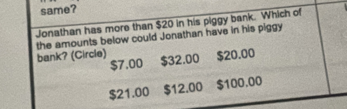 same?
Jonathan has more than $20 in his piggy bank. Which of
the amounts below could Jonathan have in his piggy
bank? (Circle) $20.00
$7,00 $32.00
$21.00 $12.00 $100.00