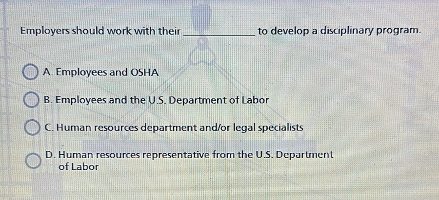 Employers should work with their _to develop a disciplinary program.
A. Employees and OSHA
B. Employees and the U.S. Department of Labor
C. Human resources department and/or legal specialists
D. Human resources representative from the U.S. Department
of Labor