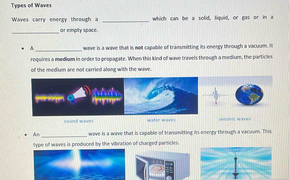 Types of Waves
Waves carry energy through a _which can be a solid, liquid, or gas or in a
_or empty space.
A_ wave is a wave that is not capable of transmitting its energy through a vacuum. It
requires a medium in order to propagate. When this kind of wave travels through a medium, the particles
of the medium are not carried along with the wave.
sound waves water waves seismic waves
An _wave is a wave that is capable of transmitting its energy through a vacuum. This
type of waves is produced by the vibration of charged particles.