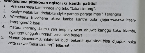 Wangsulana pitakonan ngisor iki kanthi patitis! 
1. Aranana sapa bae paraga ing teks “Jaka Lintang”. 
2. Kepiye watak lan tindak-tandyke paraga-paraga mau? Terangna! 
3. Wenehana tuladhane ukara lamba kanthi pola /jejer-wasesa-lesan- 
katrangan/ 2 bae! 
4. Matura marang ibumu yen arep nyuwun dhuwit kanggo tuku klambi, 
nganggo unggah-ungguh basa sing bener! 
5. Manut panemumu, nilai-nilai budi pekerti apa sing bisa dijupuk saka 
crita rakyat "Jaka Lintang", jelasna!