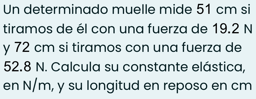 Un determinado muelle mide 51 cm si 
tiramos de él con una fuerza de 19.2 N
y 72 cm si tiramos con una fuerza de
52.8 N. Calcula su constante elástica, 
en N/m, y su longitud en reposo en cm