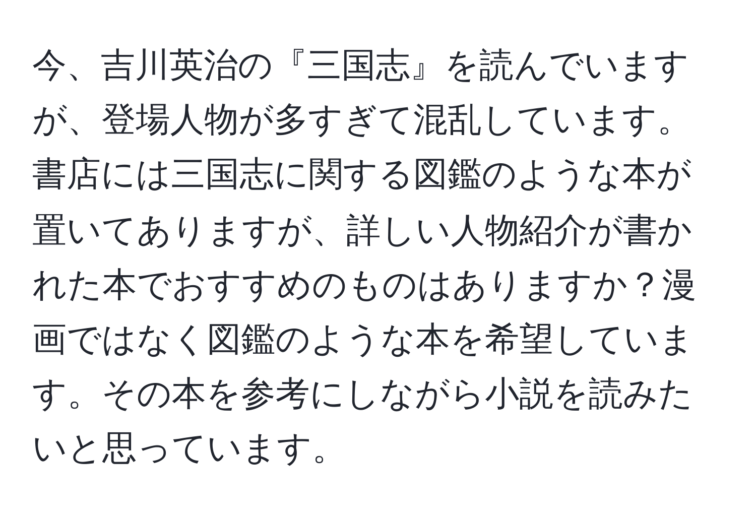 今、吉川英治の『三国志』を読んでいますが、登場人物が多すぎて混乱しています。書店には三国志に関する図鑑のような本が置いてありますが、詳しい人物紹介が書かれた本でおすすめのものはありますか？漫画ではなく図鑑のような本を希望しています。その本を参考にしながら小説を読みたいと思っています。