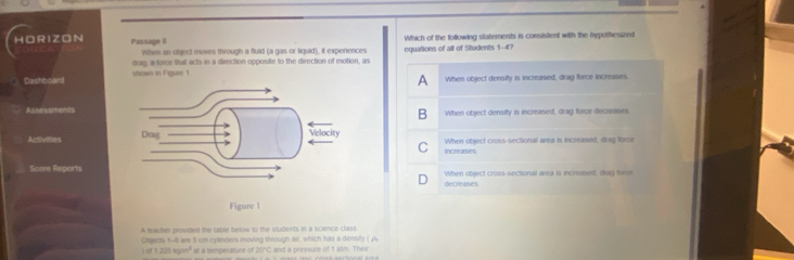 HORIZON Passage II Which of the following statements is consistent with the hypothesized
When an object moves through a fluid (a gas or liquid), it experiences
drag, a force that acks in a direction opposite to the direction of motion, as equations of all of Students 1-4?
A
Dashboard shown in Figure 1. When object density is increased, drag force increases
AssessmentsWhen object density is increased, drag force decreases
B
Activities When object cross-sectional area is increased, drag force
C increases
Score ReportsWhen object cross-sectional area is incrased, dug force
decreases
A teacher provided the table below to the students, in a science class
Objects 5-8 are 5 cm cyanders moving through air, which has a density (j
) of 1.225 kgan" at a temperature of 20°C and a pressure of t alm. Thei