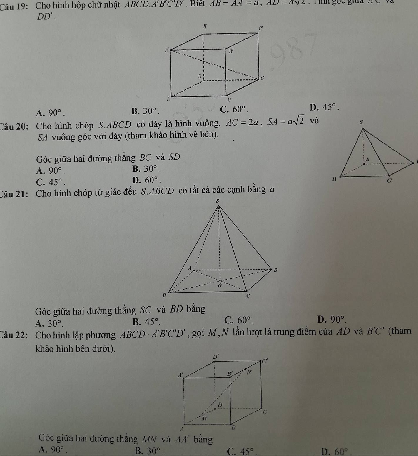 Cho hình hộp chữ nhật ABCD.A'B'C'D'. Biết AB=AA'=a,AD=asqrt(2) :  T ình gọc giua ACva
DD'.
A. 90°. B. 30°. C. 60°. D. 45°.
Câu 20: Cho hình chóp S.ABCD có đáy là hình vuông, AC=2a,SA=asqrt(2) và
SA vuông góc với đáy (tham khảo hình vẽ bên).
Góc giữa hai đường thắng BC và SD
A. 90°. B. 30°.
D. 60°.
C. 45°.
Câu 21: Cho hình chóp tứ giác đều S.ABCD có tất cả các cạnh bằng đ
Góc giữa hai đường thẳng SC và BD bằng
C.
A. 30°. B. 45°. 60°. D. 90°.
Câu 22: Cho hình lập phương ABCD A'B'C'D' , gọi M, N lần lượt là trung điểm của AD và B'C' (tham
khảo hình bên dưới).
Góc giữa hai đường thắng MN và AA' bằng
A. 90°. B. 30°. C. 45° D. 60°.