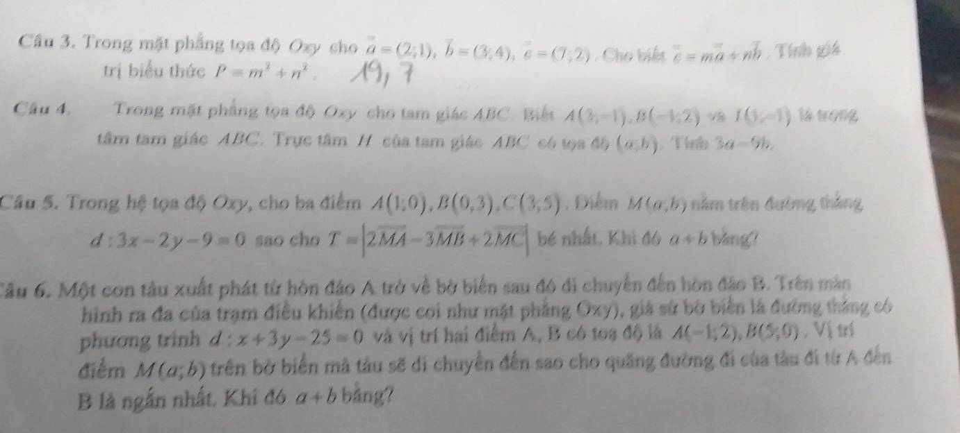 Trong mặt phẳng tọa độ Oxy cho vector a=(2;1), vector b=(3;4), vector c=(7;2) , Cho biế overline c=moverline a+noverline b , Tính giá 
trị biểu thức P=m^2+n^2. 
Câu 4. Trong mặt phẳng tọa độ Oxy cho tam giác ABC. Biết A(3;-1endpmatrix , Bbeginpmatrix -1;2endpmatrix  surd aI(3;-1) là wọng 
tâm tam giác ABC. Trực tâm H của tam giác ABC có tọa độ (a,b) , Tình 3a=9b. 
Cầu 5. Trong hệ tọa độ Oxy, cho ba điểm A(1;0), B(0,3), C(3;5). Điểm M(a;b) năm trên đường thắng
d:3x-2y-9=0 sao cho T=|2vector MA-3vector MB+2vector MC| bé nhất, Khi đó a+b bàng? 
Cầu 6. Một con tàu xuất phát từ hòn đảo A trở về bờ biển sau đó di chuyển đến hòn đảo B. Trên màn 
hình ra đa của trạm điều khiến (được coi như mặt phẳng Oxy), giả sử bờ biển là đường thắng có 
phương trinh d : x+3y-25=0 và vị trí hai điểm A, B có toạ độ là A(-1;2), B(5;0) , Vị trí 
điểm M(a;b) trên bờ biển mã tàu sẽ di chuyển đến sao cho quãng đường đi của tàu đi từ A đến 
B là ngắn nhất, Khi đó a+b bảng?