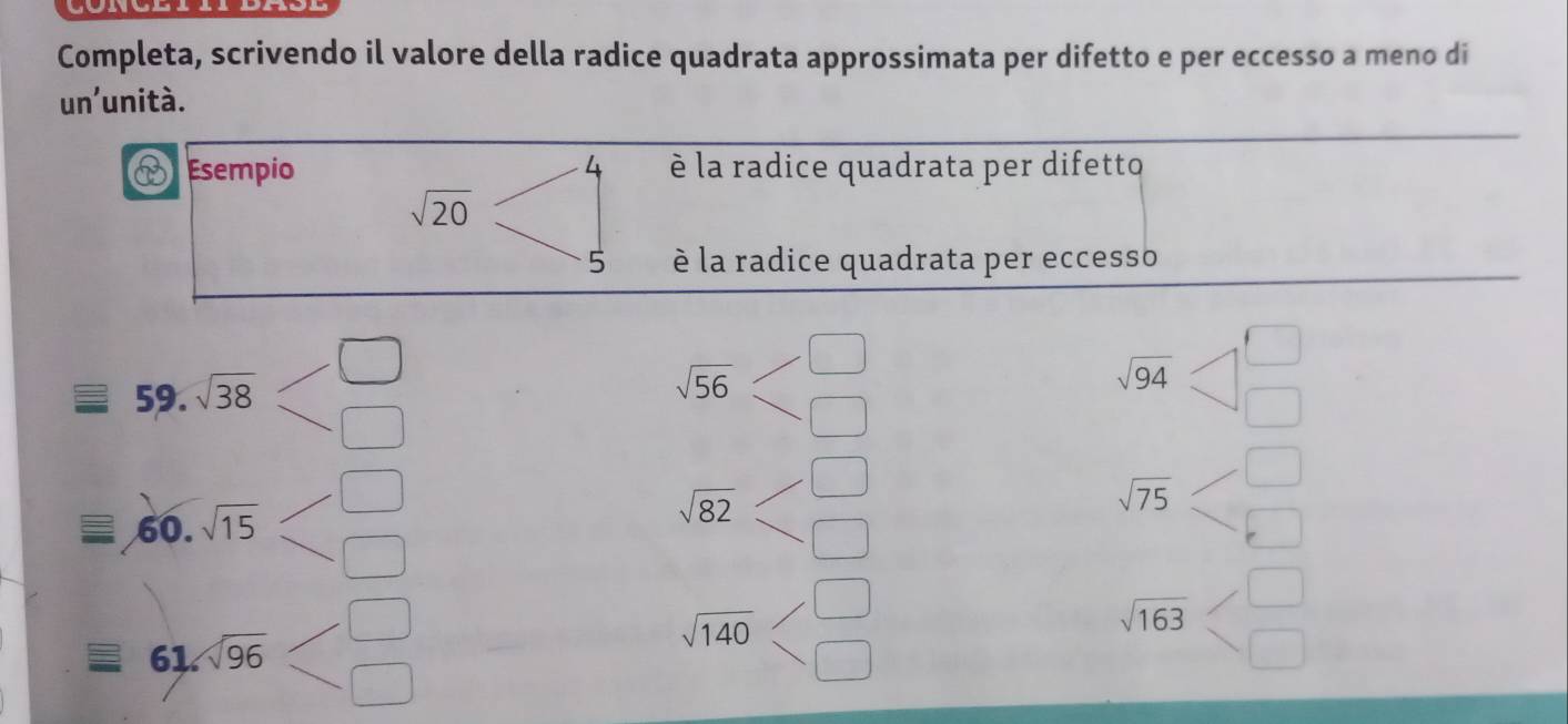 Completa, scrivendo il valore della radice quadrata approssimata per difetto e per eccesso a meno di 
un'unità. 
Esempio è la radice quadrata per difetto
sqrt(20)
è la radice quadrata per eccesso 
59. sqrt(38)
sqrt(56)
sqrt(94)
60. sqrt(15)
sqrt(82)
sqrt(75)
61 sqrt(96)
sqrt(140)
sqrt(163)