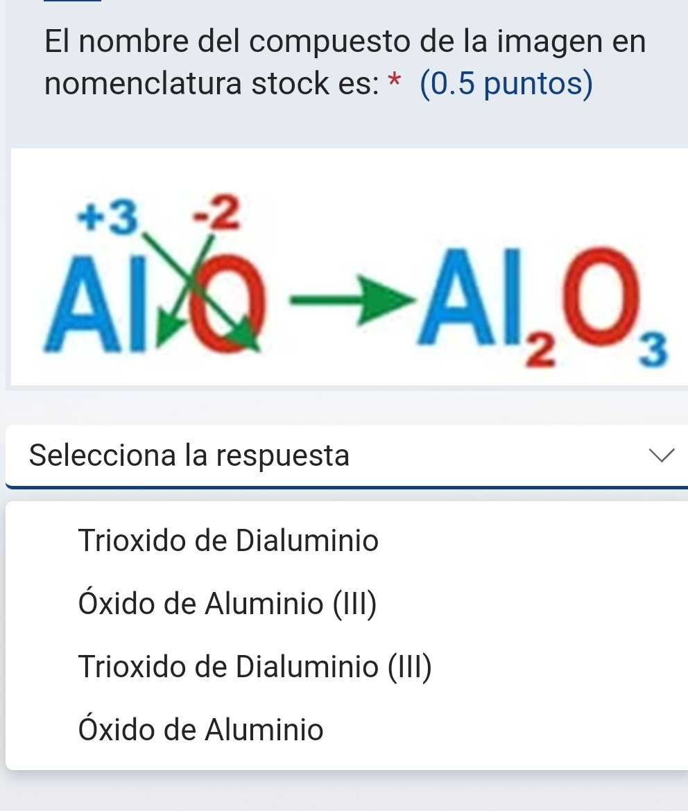 El nombre del compuesto de la imagen en
nomenclatura stock es: * (0.5 puntos)
A^(+3)_A^((-2)Qto Al_2)O_3
Selecciona la respuesta
Trioxido de Dialuminio
Óxido de Aluminio (III)
Trioxido de Dialuminio (III)
Óxido de Aluminio