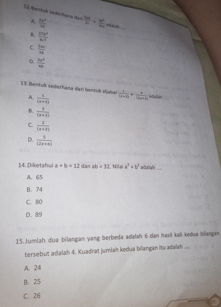 Bentuk sederhana dari  3ab/2c + 9b^2/4ac  adalah ....
A.  2a^2/3b 
B.  27b^3/8c^3 
C.  2ac/3b 
D.  3a^2/4b 
13. Bentuk sederhana dari bentuk aljabar  1/(x+3) + 4/(2x+6)  adalah ....
A.  1/(x+3) 
B.  3/(x+3) 
C.  2/(x+3) 
D.  5/(2x+6) 
14. Diketahui a+b=12 dan a o=32. Nilai a^2+b^2 adalah ....
A. 65
B. 74
C. 80
D. 89
15.Jumlah dua bilangan yang berbeda adalah 6 dan hasil kali kedua bilangan
tersebut adalah 4. Kuadrat jumlah kedua bilangan itu adalah ....
A. 24
B. 25
C. 26
29