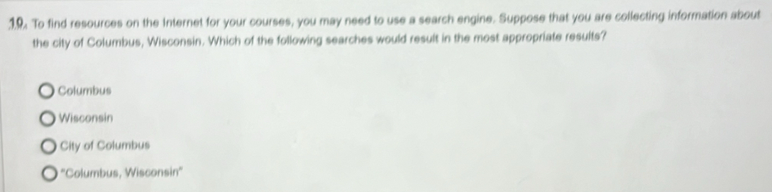 1.9 To find resources on the Internet for your courses, you may need to use a search engine. Suppose that you are collecting information about
the city of Columbus, Wisconsin. Which of the following searches would result in the most appropriate results?
Columbus
Wisconsin
City of Columbus
''Columbus, Wisconsin''